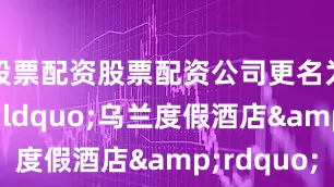 股票配资股票配资公司更名为&ldquo;乌兰度假酒店&rdquo;