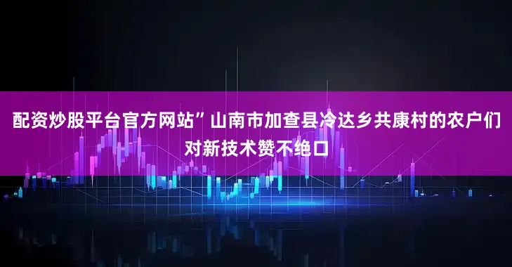 配资炒股平台官方网站”山南市加查县冷达乡共康村的农户们对新技术赞不绝口