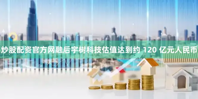 炒股配资官方网融后宇树科技估值达到约 120 亿元人民币
