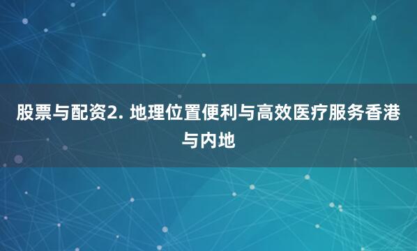 股票与配资2. 地理位置便利与高效医疗服务香港与内地
