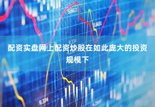 配资实盘网上配资炒股在如此庞大的投资规模下