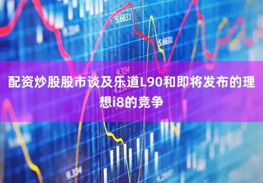 配资炒股股市　　谈及乐道L90和即将发布的理想i8的竞争