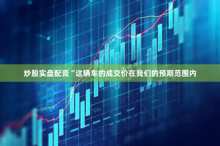 炒股实盘配资“这辆车的成交价在我们的预期范围内