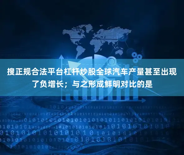 搜正规合法平台杠杆炒股全球汽车产量甚至出现了负增长；与之形成鲜明对比的是