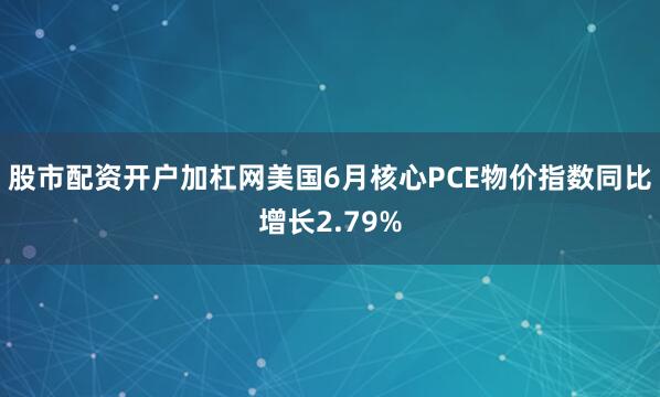 股市配资开户加杠网美国6月核心PCE物价指数同比增长2.79%