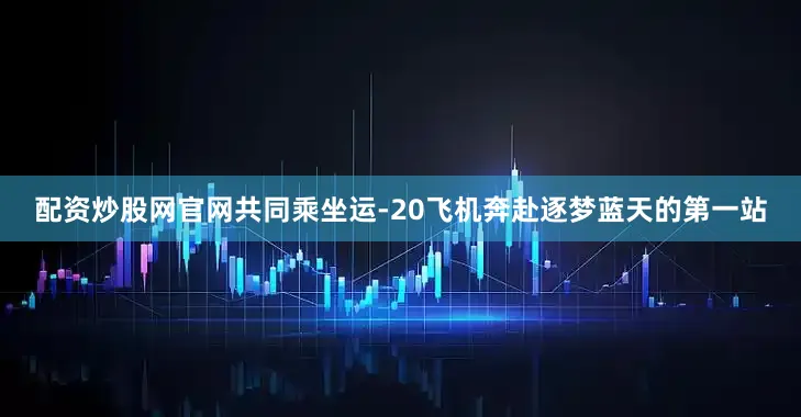 配资炒股网官网共同乘坐运-20飞机奔赴逐梦蓝天的第一站